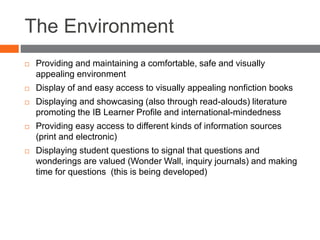 The Environment
 Providing and maintaining a comfortable, safe and visually
appealing environment
 Display of and easy access to visually appealing nonfiction books
 Displaying and showcasing (also through read-alouds) literature
promoting the IB Learner Profile and international-mindedness
 Providing easy access to different kinds of information sources
(print and electronic)
 Displaying student questions to signal that questions and
wonderings are valued (Wonder Wall, inquiry journals) and making
time for questions (this is being developed)
 