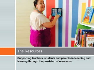 Supporting teachers, students and parents in teaching and
learning through the provision of resources
The Resources
 