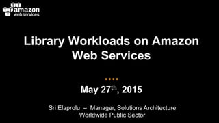 Library Workloads on Amazon
Web Services
May 27th, 2015
Sri Elaprolu – Manager, Solutions Architecture
Worldwide Public Sector
 