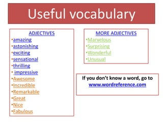 ADJECTIVES
•amazing
•astonishing
•exciting
•sensational
•thrilling
• impressive
•Awesome
•Incredible
•Remarkable
•Great
•Nice
•Fabulous
MORE ADJECTIVES
•Marvelous
•Surprising
•Wonderful
•Unusual
Useful vocabulary
If you don’t know a word, go to
www.wordreference.com
 