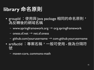 15
library 命名原則
● groupId ：使用與 Java package 相同的命名原則，
為反轉後的網域名稱
– www.springframework.org org.springframework→
– oness.sf.net net.sf.oness→
– github.com/yourusername com.github.yourusername→
● artifactId ：專案名稱，一般可使用 - 做為分隔符
號
– maven-core, commons-math
 
