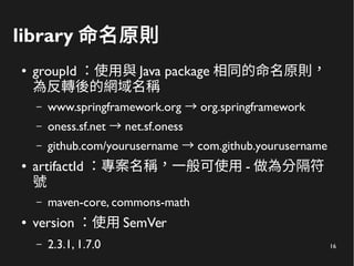 16
library 命名原則
● groupId ：使用與 Java package 相同的命名原則，
為反轉後的網域名稱
– www.springframework.org org.springframework→
– oness.sf.net net.sf.oness→
– github.com/yourusername com.github.yourusername→
● artifactId ：專案名稱，一般可使用 - 做為分隔符
號
– maven-core, commons-math
● version ：使用 SemVer
– 2.3.1, 1.7.0
 