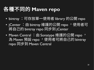 20
各種不同的 Maven repo
● bintray ：可存放單一使用者 library 的公開 repo
● jCenter ：由 bintray 維護的公開 repo ，使用者可
將自己的 bintray repo 同步到 jCenter
● Maven Central ：由 Sonatype 維護的公開 repo ，
為 Maven 預設 repo ，使用者可將自己的 bintray
repo 同步到 Maven Central
 