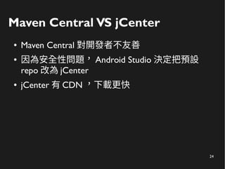 24
Maven Central VS jCenter
● Maven Central 對開發者不友善
● 因為安全性問題， Android Studio 決定把預設
repo 改為 jCenter
● jCenter 有 CDN ，下載更快
 