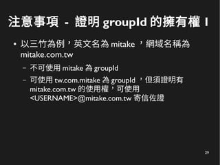 29
注意事項 - 證明 groupId 的擁有權 1
● 以三竹為例，英文名為 mitake ，網域名稱為
mitake.com.tw
– 不可使用 mitake 為 groupId
– 可使用 tw.com.mitake 為 groupId ，但須證明有
mitake.com.tw 的使用權，可使用
<USERNAME>@mitake.com.tw 寄信佐證
 