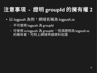 33
注意事項 - 證明 groupId 的擁有權 2
● 以 logpush 為例，網域名稱為 logpush.io
– 不可使用 logpush 為 groupId
– 可使用 io.logpush 為 groupId ，但須證明為 logpush.io
的擁有者，可附上網域申請資料佐證
 