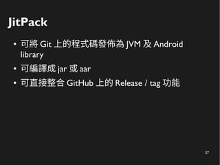 37
JitPack
● 可將 Git 上的程式碼發佈為 JVM 及 Android
library
● 可編譯成 jar 或 aar
● 可直接整合 GitHub 上的 Release / tag 功能
 
