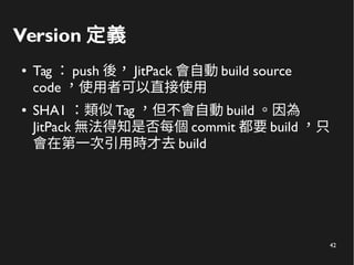 42
Version 定義
● Tag ： push 後， JitPack 會自動 build source
code ，使用者可以直接使用
● SHA1 ：類似 Tag ，但不會自動 build 。因為
JitPack 無法得知是否每個 commit 都要 build ，只
會在第一次引用時才去 build
 