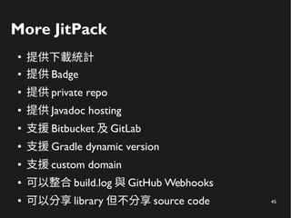 45
More JitPack
●
提供下載統計
● 提供 Badge
● 提供 private repo
● 提供 Javadoc hosting
● 支援 Bitbucket 及 GitLab
● 支援 Gradle dynamic version
● 支援 custom domain
● 可以整合 build.log 與 GitHub Webhooks
● 可以分享 library 但不分享 source code
 