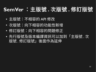 51
SemVer ：主版號 . 次版號 . 修訂版號
● 主版號：不相容的 API 修改
●
次版號：向下相容的功能性新增
●
修訂版號：向下相容的問題修正
● 先行版號及版本編譯資訊可以加到「主版號 . 次
版號 . 修訂版號」後面作為延伸
 