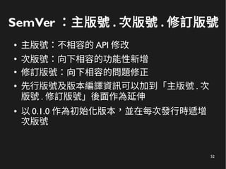 52
SemVer ：主版號 . 次版號 . 修訂版號
● 主版號：不相容的 API 修改
●
次版號：向下相容的功能性新增
●
修訂版號：向下相容的問題修正
● 先行版號及版本編譯資訊可以加到「主版號 . 次
版號 . 修訂版號」後面作為延伸
● 以 0.1.0 作為初始化版本，並在每次發行時遞增
次版號
 