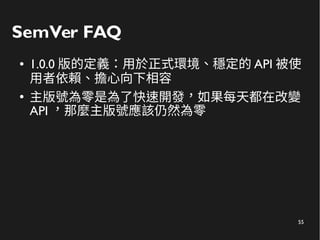 55
SemVer FAQ
● 1.0.0 版的定義：用於正式環境、穩定的 API 被使
用者依賴、擔心向下相容
●
主版號為零是為了快速開發，如果每天都在改變
API ，那麼主版號應該仍然為零
 