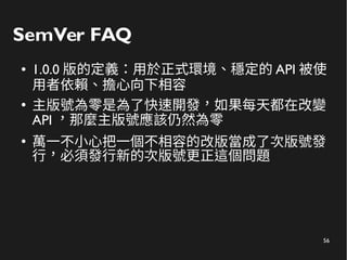 56
SemVer FAQ
● 1.0.0 版的定義：用於正式環境、穩定的 API 被使
用者依賴、擔心向下相容
●
主版號為零是為了快速開發，如果每天都在改變
API ，那麼主版號應該仍然為零
●
萬一不小心把一個不相容的改版當成了次版號發
行，必須發行新的次版號更正這個問題
 