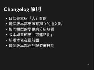 68
Changelog 原則
●
日誌是寫給「人」看的
●
每個版本都應該有獨立的進入點
●
相同類型的變更應分組放置
●
版本與章節應「可連結化」
●
新版本寫在最前面
●
每個版本都要註記發佈日期
 