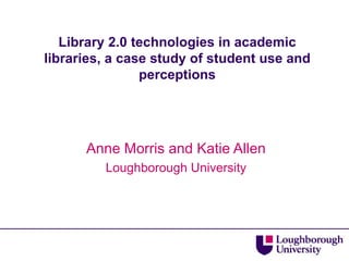 Library 2.0 technologies in academic libraries, a case study of student use and perceptions Anne Morris and Katie Allen Loughborough University 