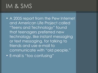 IM & SMS A 2005 report from the Pew Internet and American Life Project called “Teens and Technology” found that teenagers preferred new technology, like instant messaging or text messaging, for talking to friends and use e-mail to communicate with “old people.” E-mail is “too confusing” 