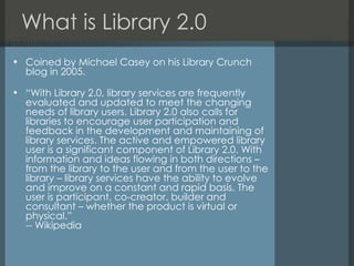 What is Library 2.0 Coined by Michael Casey on his Library Crunch blog in 2005. “ With Library 2.0, library services are frequently evaluated and updated to meet the changing needs of library users. Library 2.0 also calls for libraries to encourage user participation and feedback in the development and maintaining of library services. The active and empowered library user is a significant component of Library 2.0. With information and ideas flowing in both directions – from the library to the user and from the user to the library – library services have the ability to evolve and improve on a constant and rapid basis. The user is participant, co-creator, builder and consultant – whether the product is virtual or physical.” -- Wikipedia 