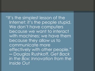 “ It’s the simplest lesson of the Internet: it’s the people stupid. We don’t have computers because we want to interact with machines; we have them because they allow us to communicate more effectively with other people.” ─ Douglas Rushkoff,  Get Back in the Box: Innovation from the Inside Out 