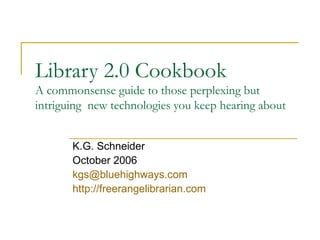 Library 2.0 Cookbook A commonsense guide to those perplexing but intriguing  new technologies you keep hearing about K.G. Schneider October 2006 [email_address] http://freerangelibrarian.com 