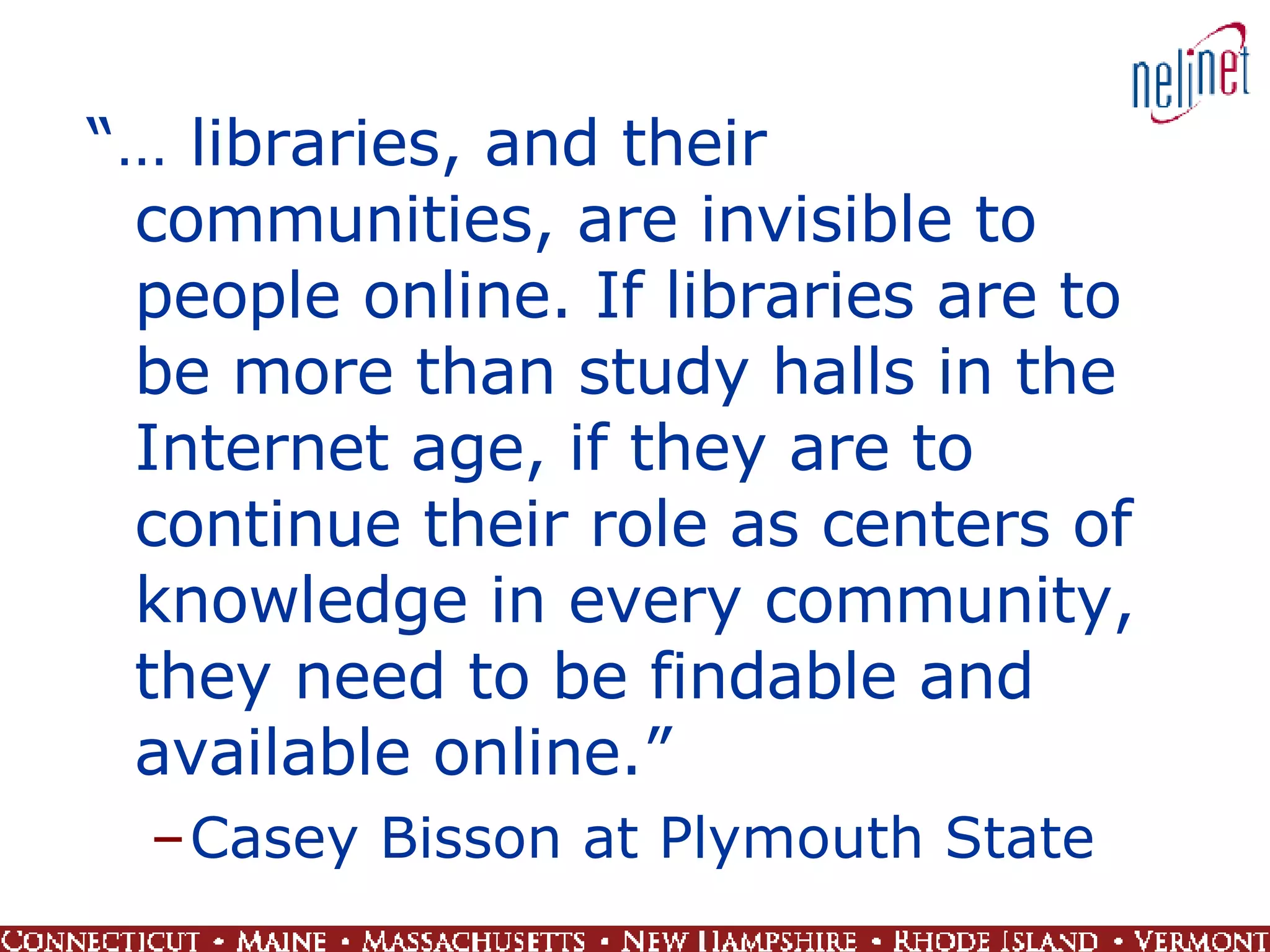 “…  libraries, and their communities, are invisible to people online. If libraries are to be more than study halls in the Internet age, if they are to continue their role as centers of knowledge in every community, they need to be findable and available online.” Casey Bisson at Plymouth State 