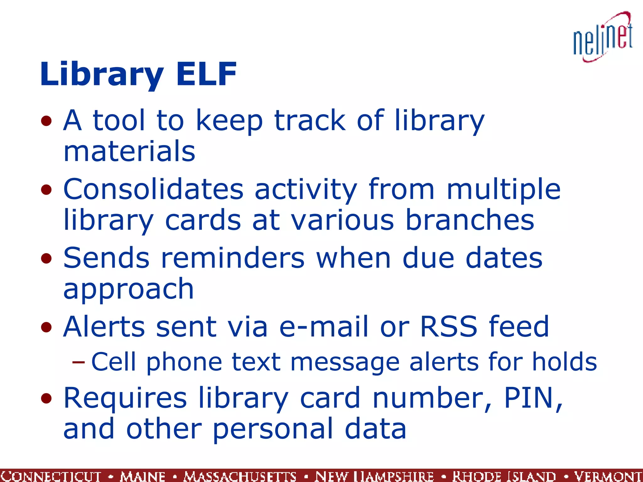 Library ELF A tool to keep track of library materials Consolidates activity from multiple library cards at various branches Sends reminders when due dates approach Alerts sent via e-mail or RSS feed Cell phone text message alerts for holds Requires library card number, PIN, and other personal data 