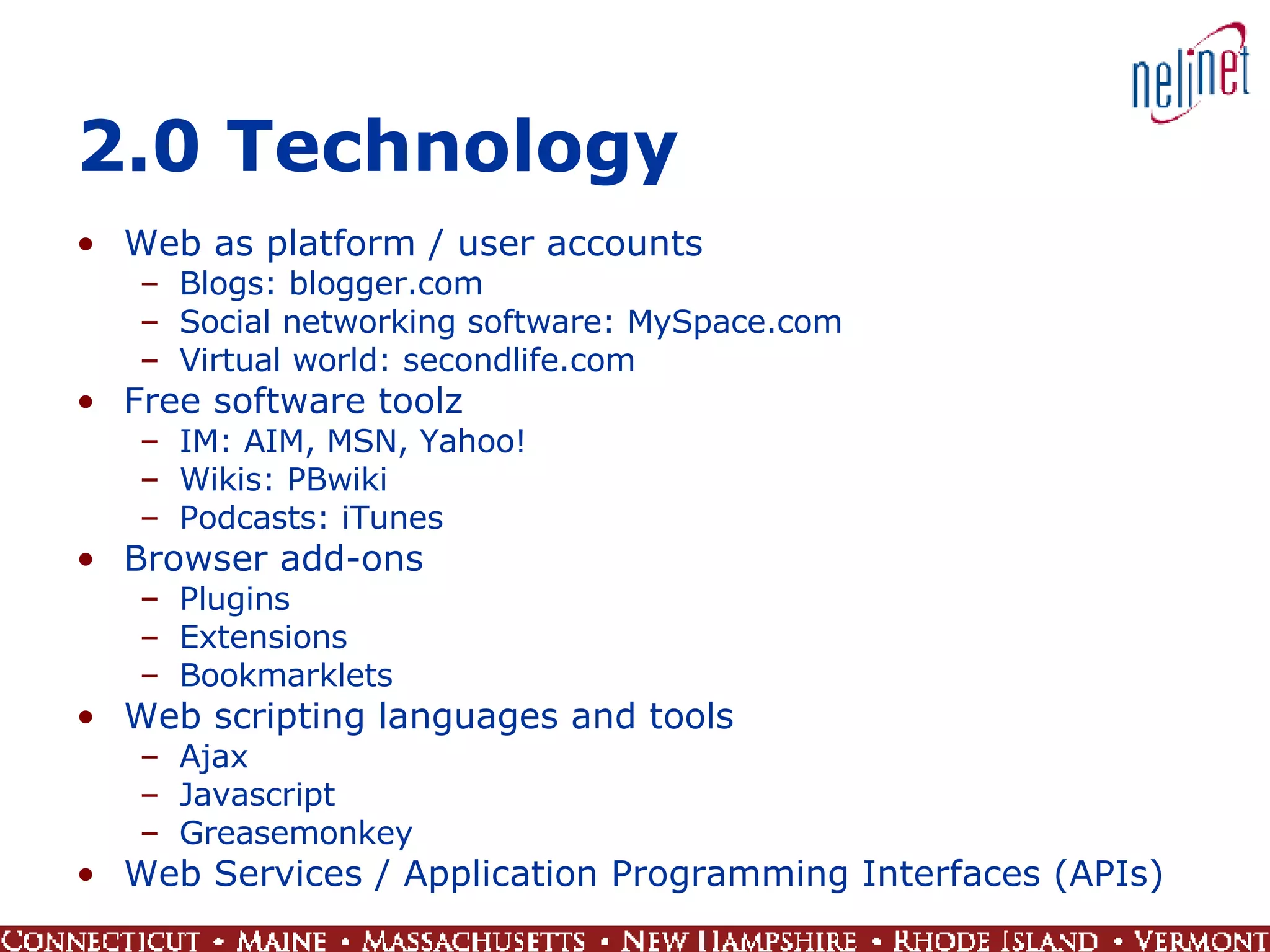 2.0 Technology Web as platform / user accounts Blogs: blogger.com Social networking software: MySpace.com Virtual world: secondlife.com Free software toolz IM: AIM, MSN, Yahoo! Wikis: PBwiki Podcasts: iTunes Browser add-ons Plugins Extensions Bookmarklets Web scripting languages and tools Ajax Javascript Greasemonkey Web Services / Application Programming Interfaces (APIs) 