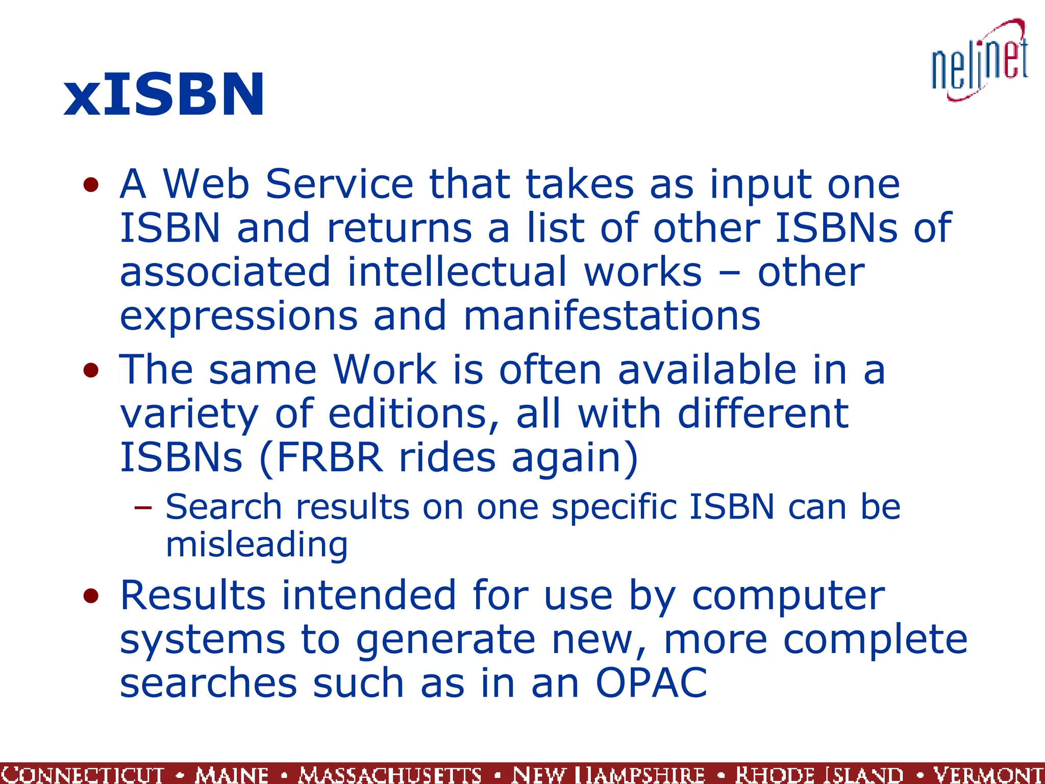 xISBN A Web Service that takes as input one ISBN and returns a list of other ISBNs of associated intellectual works – other expressions and manifestations The same Work is often available in a variety of editions, all with different ISBNs (FRBR rides again) Search results on one specific ISBN can be misleading Results intended for use by computer systems to generate new, more complete searches such as in an OPAC 