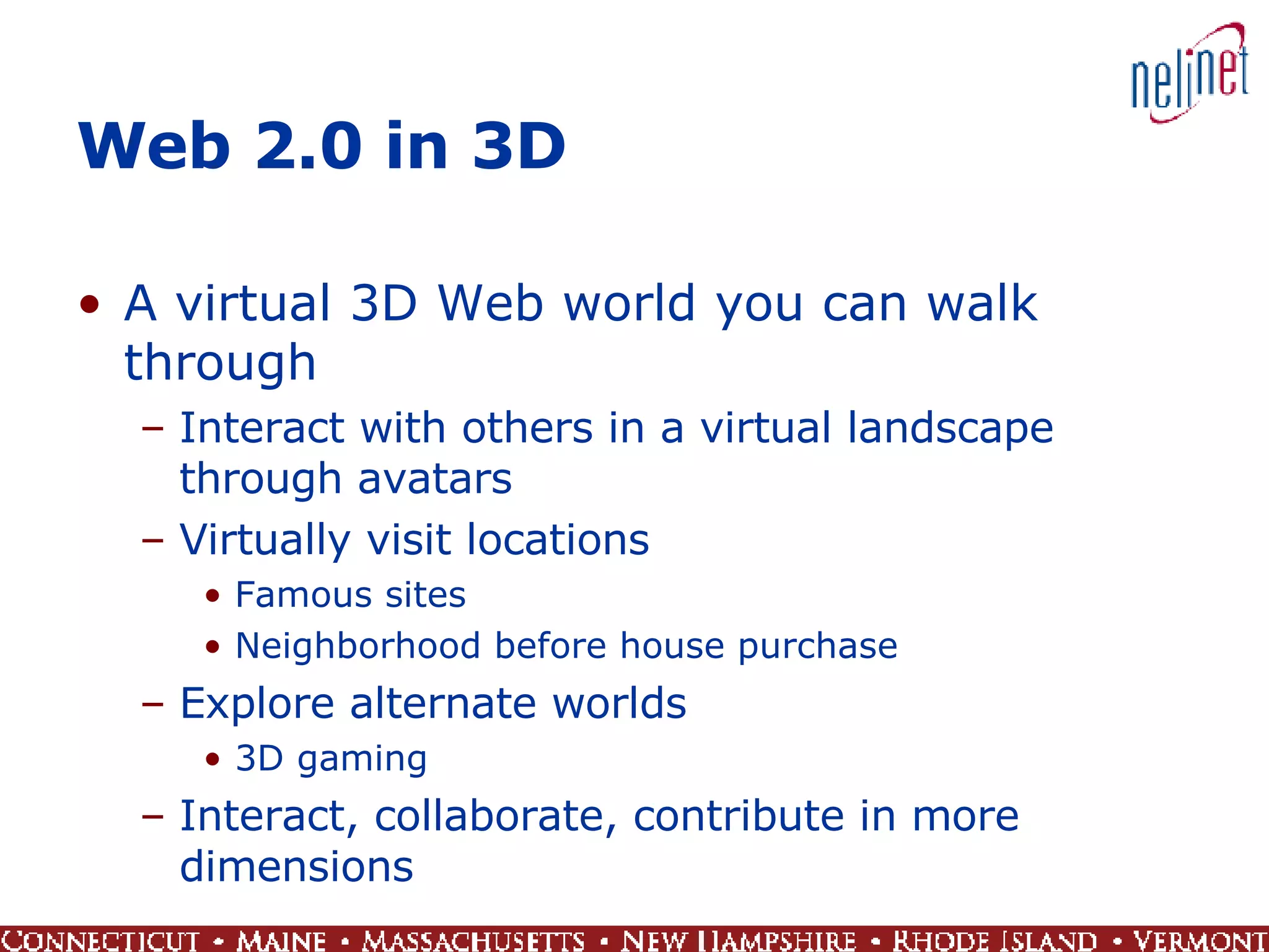 Web 2.0 in 3D A virtual 3D Web world you can walk through Interact with others in a virtual landscape through avatars Virtually visit locations Famous sites Neighborhood before house purchase Explore alternate worlds 3D gaming Interact, collaborate, contribute in more dimensions 