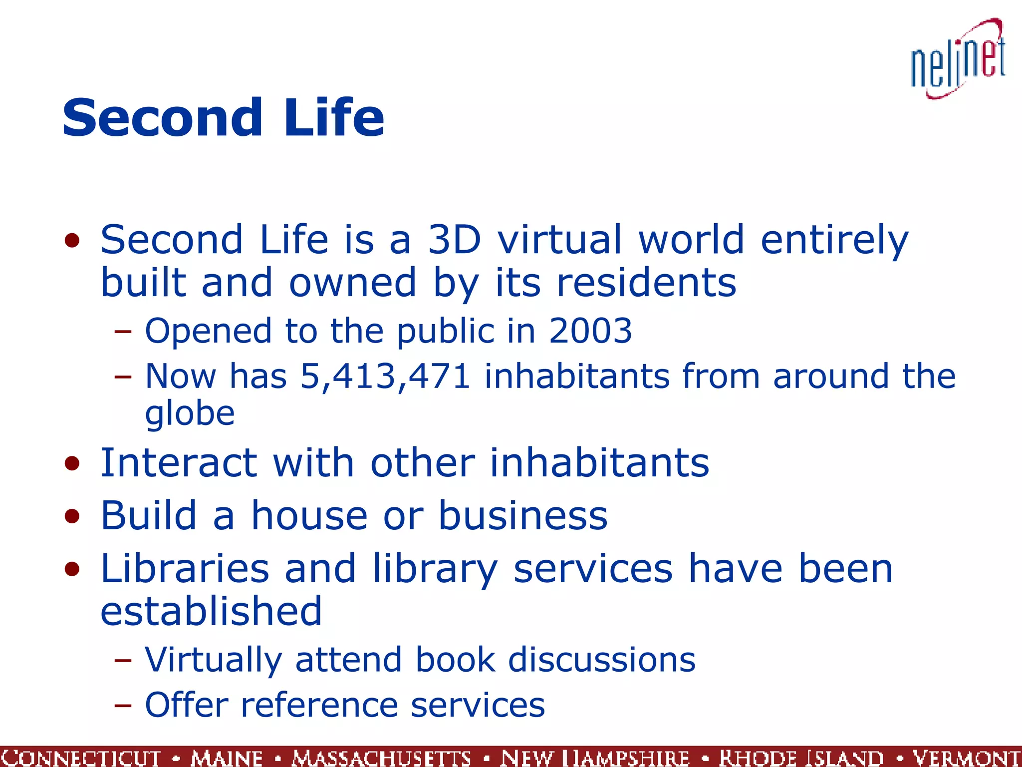 Second Life Second Life is a 3D virtual world entirely built and owned by its residents Opened to the public in 2003 Now has 5,413,471 inhabitants from around the globe Interact with other inhabitants  Build a house or business Libraries and library services have been established Virtually attend book discussions Offer reference services 