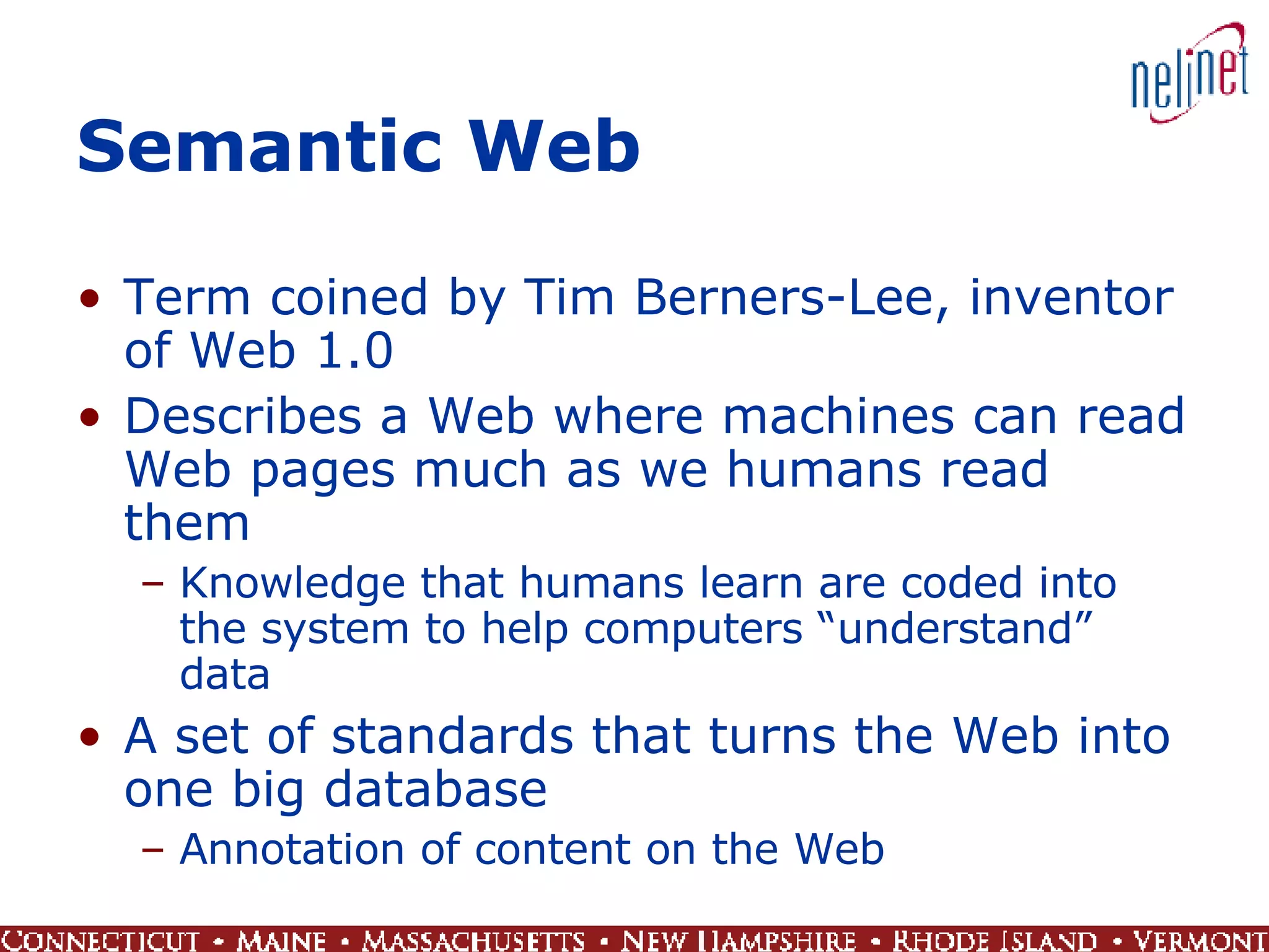 Semantic Web Term coined by Tim Berners-Lee, inventor of Web 1.0 Describes a Web where machines can read Web pages much as we humans read them Knowledge that humans learn are coded into the system to help computers “understand” data A set of standards that turns the Web into one big database Annotation of content on the Web 