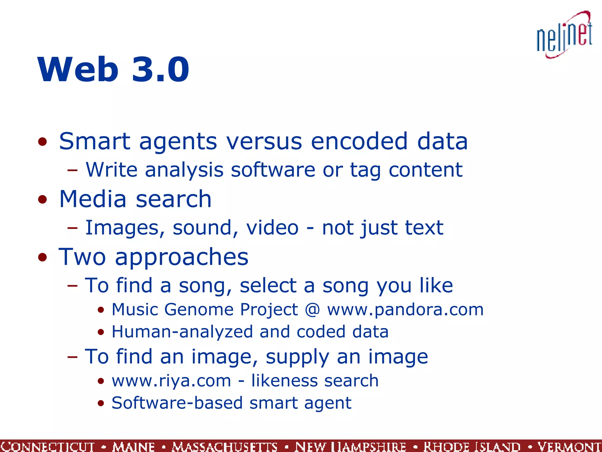 Web 3.0 Smart agents versus encoded data Write analysis software or tag content Media search Images, sound, video - not just text Two approaches To find a song, select a song you like Music Genome Project @ www.pandora.com Human-analyzed and coded data To find an image, supply an image www.riya.com - likeness search Software-based smart agent 