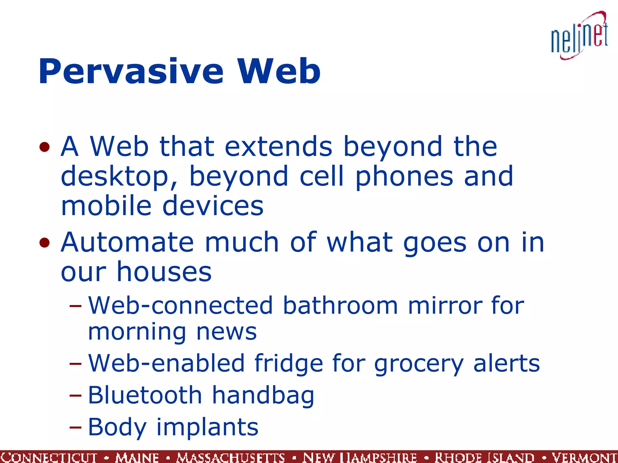 Pervasive Web A Web that extends beyond the desktop, beyond cell phones and mobile devices Automate much of what goes on in our houses Web-connected bathroom mirror for morning news Web-enabled fridge for grocery alerts Bluetooth handbag Body implants 