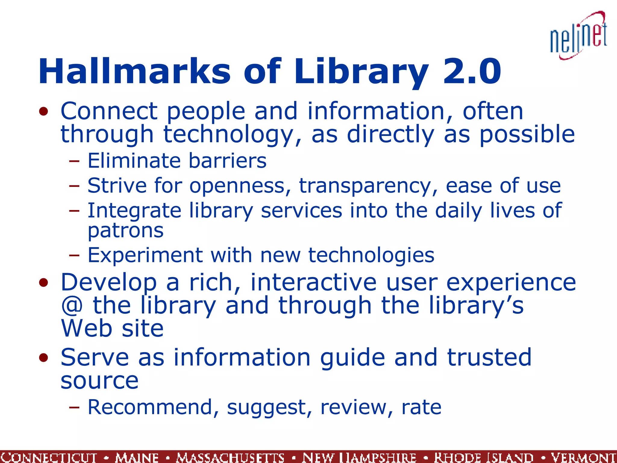 Hallmarks of Library 2.0 Connect people and information, often through technology, as directly as possible Eliminate barriers Strive for openness, transparency, ease of use Integrate library services into the daily lives of patrons Experiment with new technologies Develop a rich, interactive user experience @ the library and through the library’s Web site Serve as information guide and trusted source Recommend, suggest, review, rate 