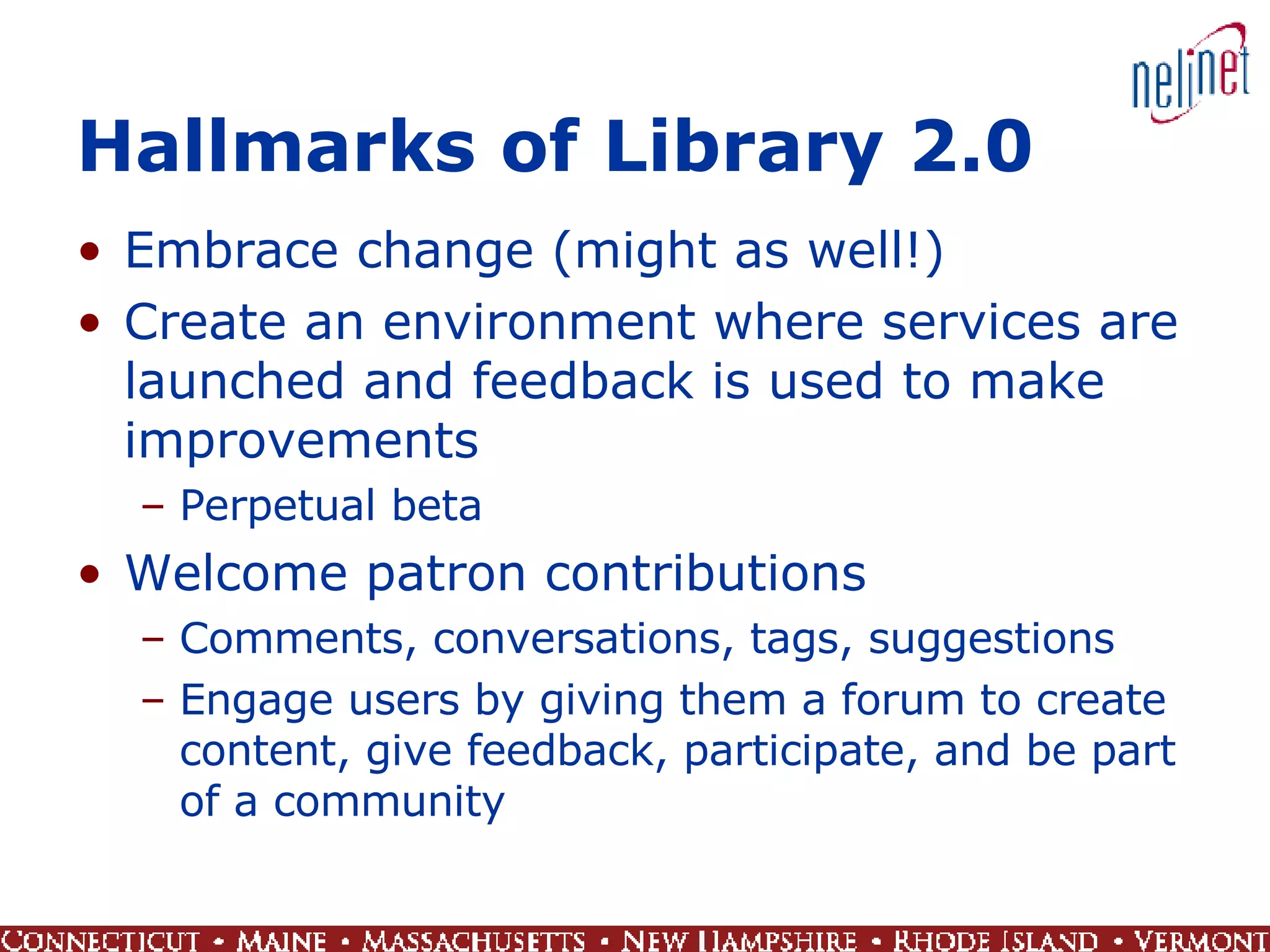 Hallmarks of Library 2.0 Embrace change (might as well!) Create an environment where services are launched and feedback is used to make improvements  Perpetual beta Welcome patron contributions Comments, conversations, tags, suggestions Engage users by giving them a forum to create content, give feedback, participate, and be part of a community 