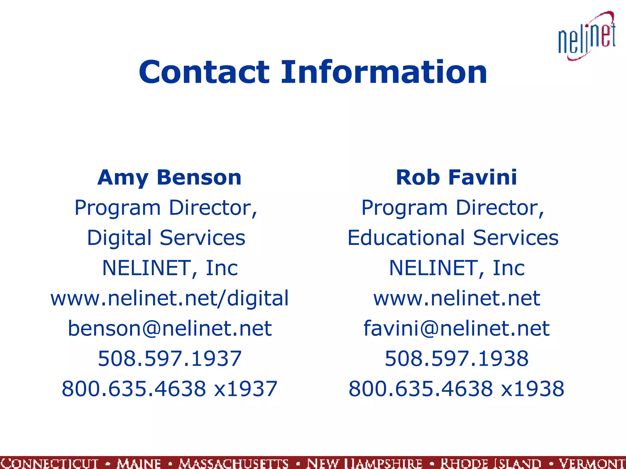 Contact Information Amy Benson Program Director,  Digital Services  NELINET, Inc www.nelinet.net/digital [email_address] 508.597.1937 800.635.4638 x1937 Rob Favini Program Director,  Educational Services  NELINET, Inc www.nelinet.net [email_address] 508.597.1938 800.635.4638 x1938 