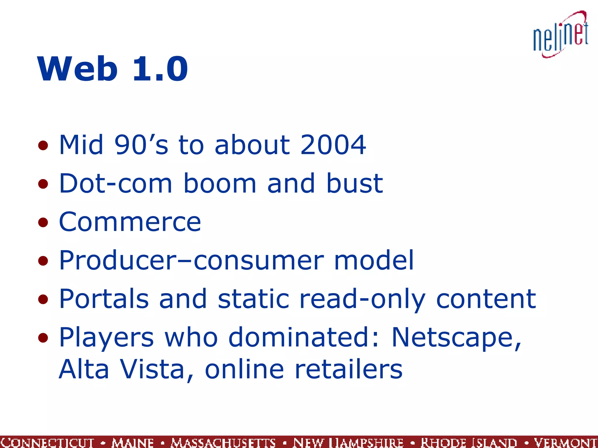 Web 1.0 Mid 90’s to about 2004 Dot-com boom and bust Commerce Producer–consumer model Portals and static read-only content Players who dominated: Netscape, Alta Vista, online retailers  