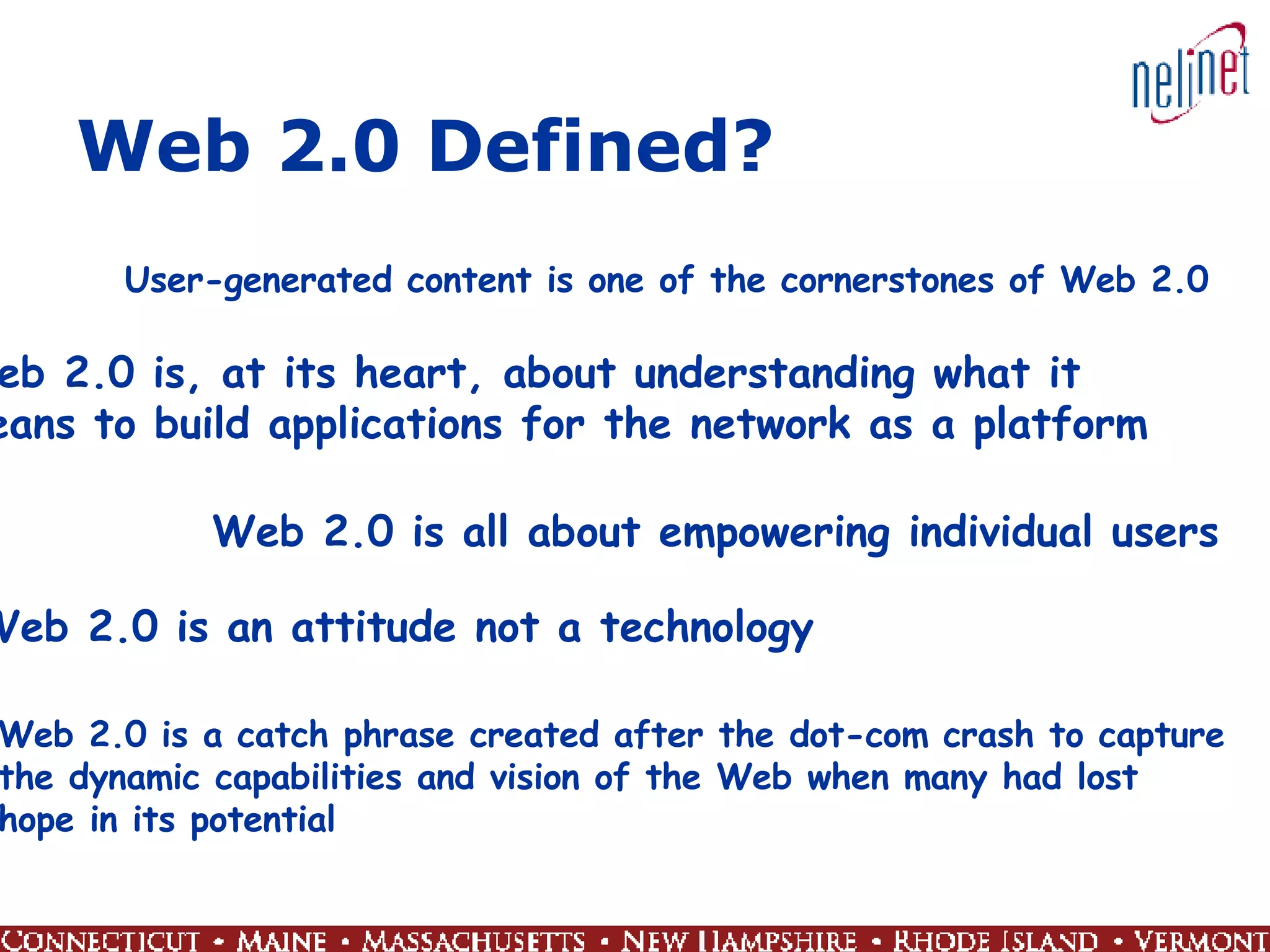 Web 2.0 Defined? User-generated content is one of the cornerstones of Web 2.0 Web 2.0 is, at its heart, about understanding what it  means to build applications for the network as a platform Web 2.0 is all about empowering individual users Web 2.0 is an attitude not a technology Web 2.0 is a catch phrase created after the dot-com crash to capture  the dynamic capabilities and vision of the Web when many had lost  hope in its potential 