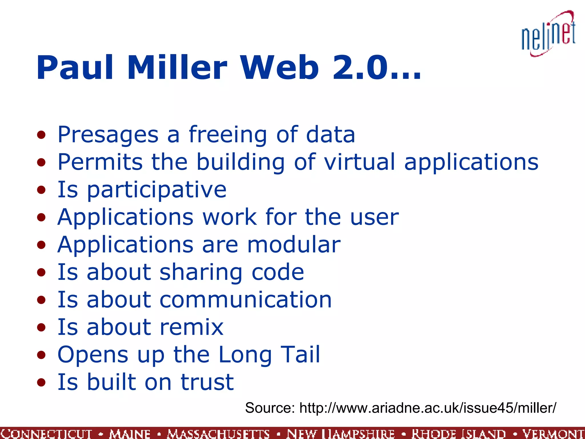 Paul Miller Web 2.0… Presages a freeing of data Permits the building of virtual applications Is participative Applications work for the user Applications are modular Is about sharing code Is about communication Is about remix Opens up the Long Tail Is built on trust Source: http://www.ariadne.ac.uk/issue45/miller/ 