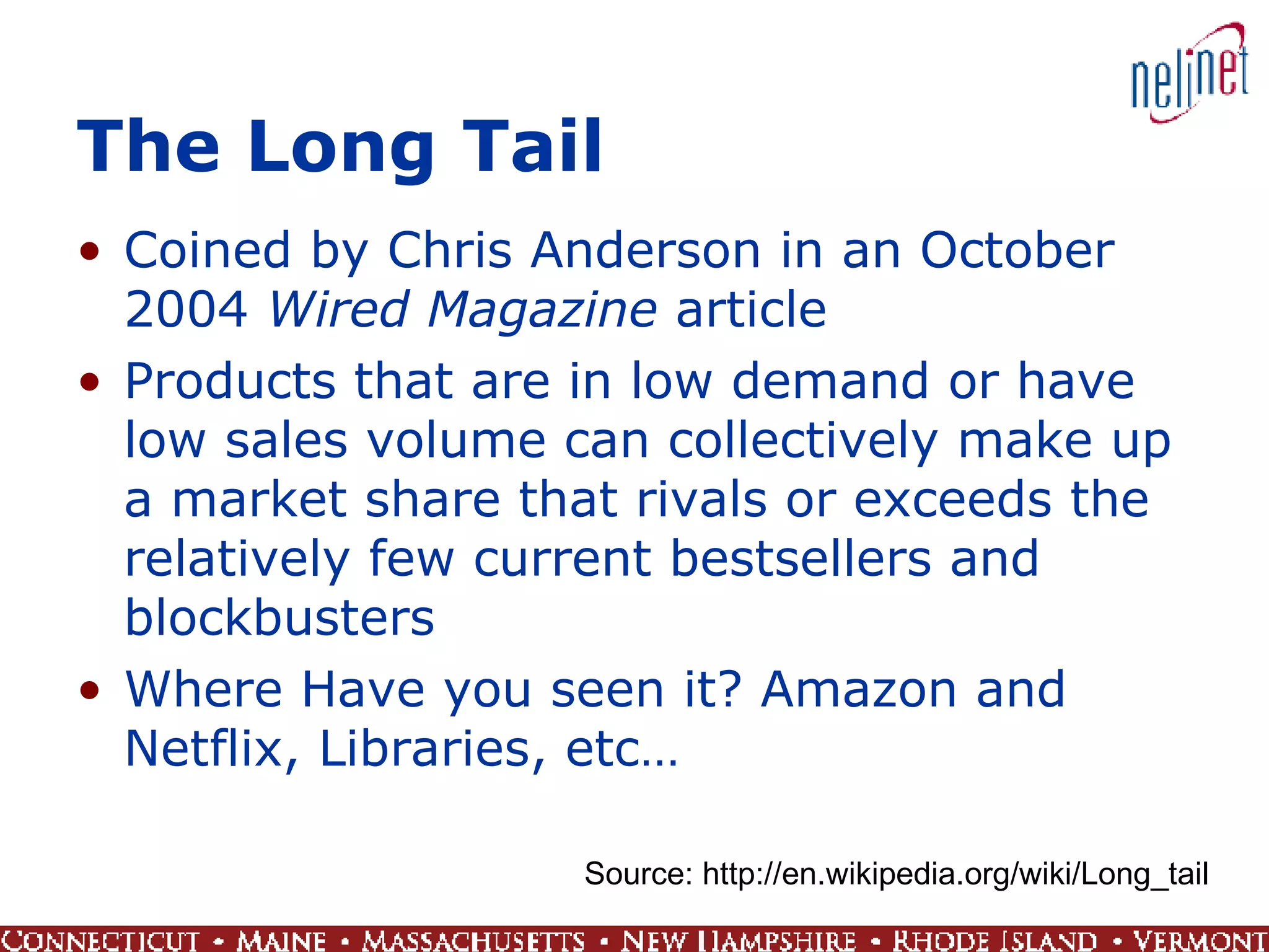 The Long Tail Coined by Chris Anderson in an October 2004  Wired Magazine  article Products that are in low demand or have low sales volume can collectively make up a market share that rivals or exceeds the relatively few current bestsellers and blockbusters  Where Have you seen it? Amazon and Netflix, Libraries, etc… Source: http://en.wikipedia.org/wiki/Long_tail 