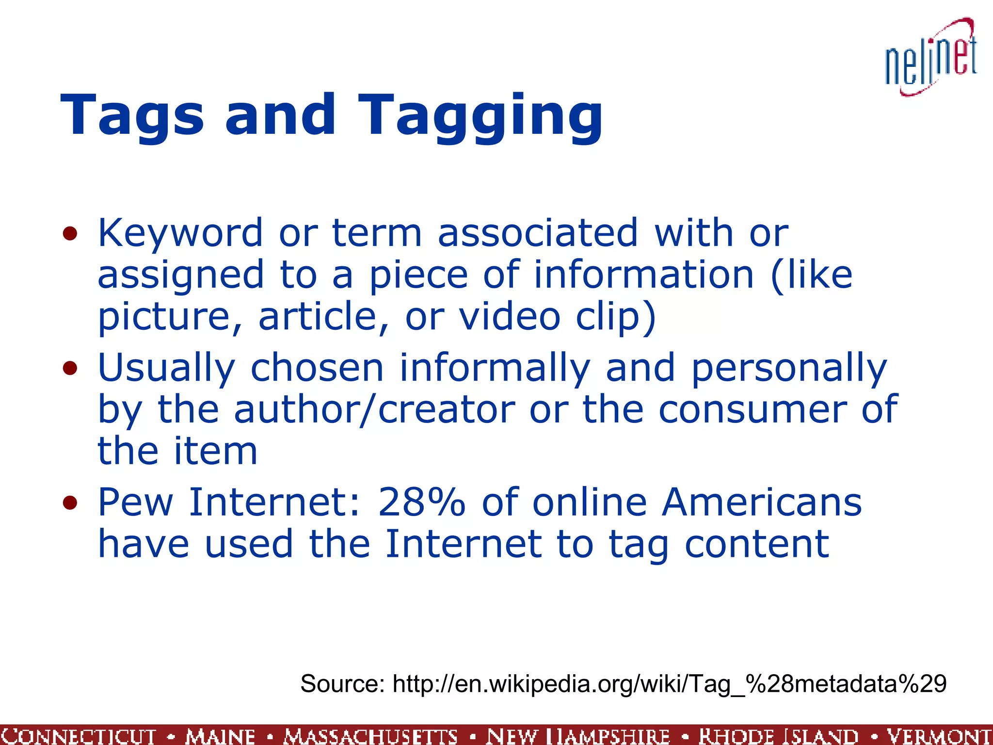 Tags and Tagging  Keyword or term associated with or assigned to a piece of information (like picture, article, or video clip)  Usually chosen informally and personally by the author/creator or the consumer of the item  Pew Internet: 28% of online Americans have used the Internet to tag content Source: http://en.wikipedia.org/wiki/Tag_%28metadata%29 
