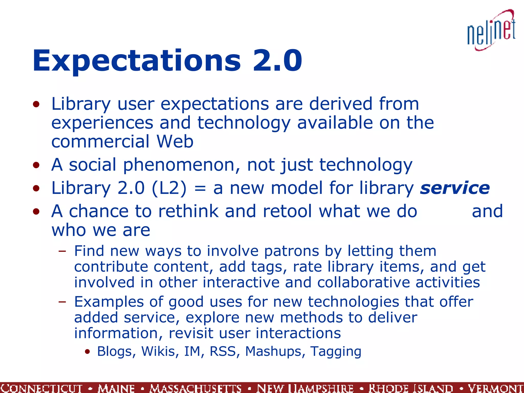 Expectations 2.0 Library user expectations are derived from experiences and technology available on the commercial Web A social phenomenon, not just technology Library 2.0 (L2) = a new model for library  service A chance to rethink and retool what we do  and who we are Find new ways to involve patrons by letting them contribute content, add tags, rate library items, and get involved in other interactive and collaborative activities Examples of good uses for new technologies that offer added service, explore new methods to deliver information, revisit user interactions Blogs, Wikis, IM, RSS, Mashups, Tagging 