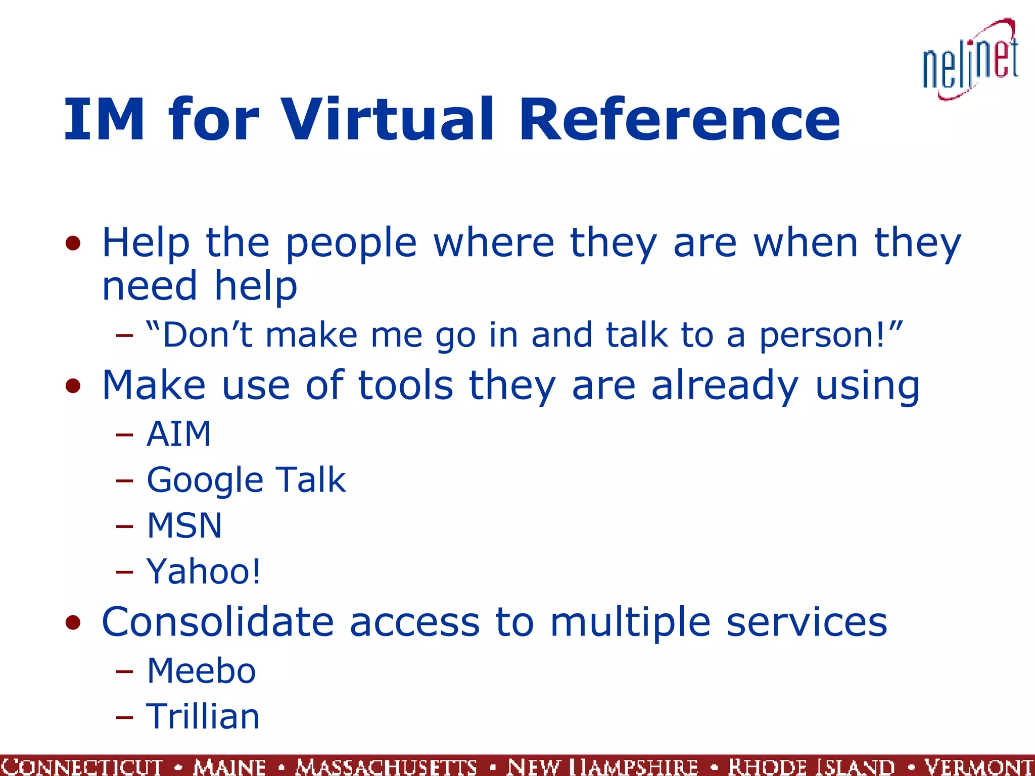 IM for Virtual Reference Help the people where they are when they need help “ Don’t make me go in and talk to a person!” Make use of tools they are already using AIM Google Talk MSN Yahoo! Consolidate access to multiple services Meebo  Trillian 