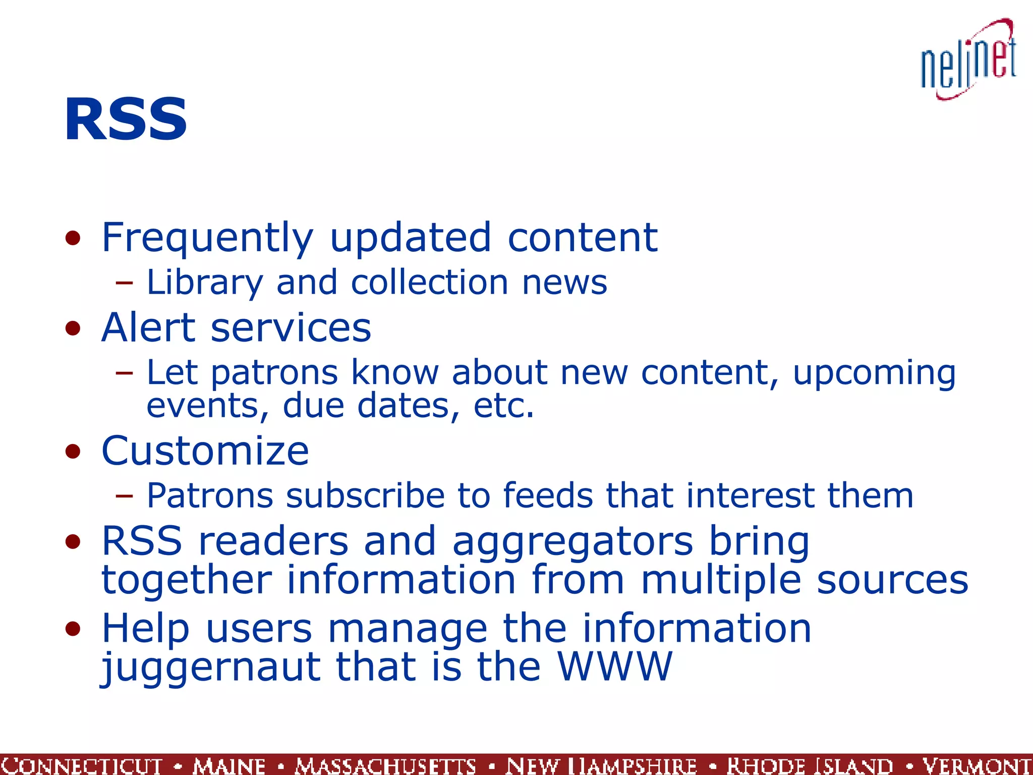 RSS Frequently updated content Library and collection news Alert services Let patrons know about new content, upcoming events, due dates, etc. Customize Patrons subscribe to feeds that interest them RSS readers and aggregators bring together information from multiple sources  Help users manage the information juggernaut that is the WWW 