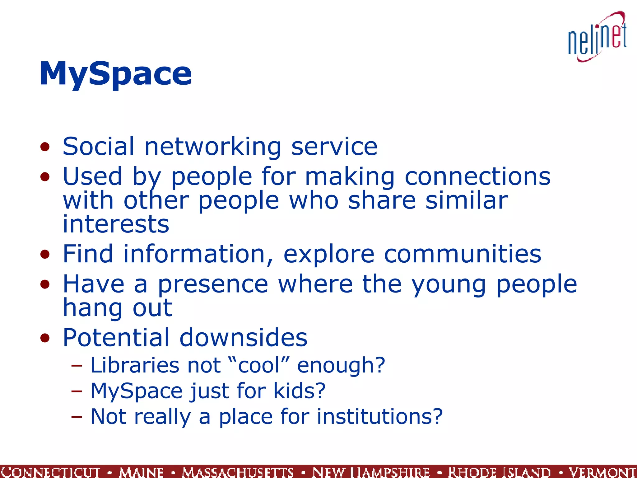 MySpace Social networking service Used by people for making connections with other people who share similar interests Find information, explore communities Have a presence where the young people hang out Potential downsides  Libraries not “cool” enough?  MySpace just for kids?  Not really a place for institutions? 