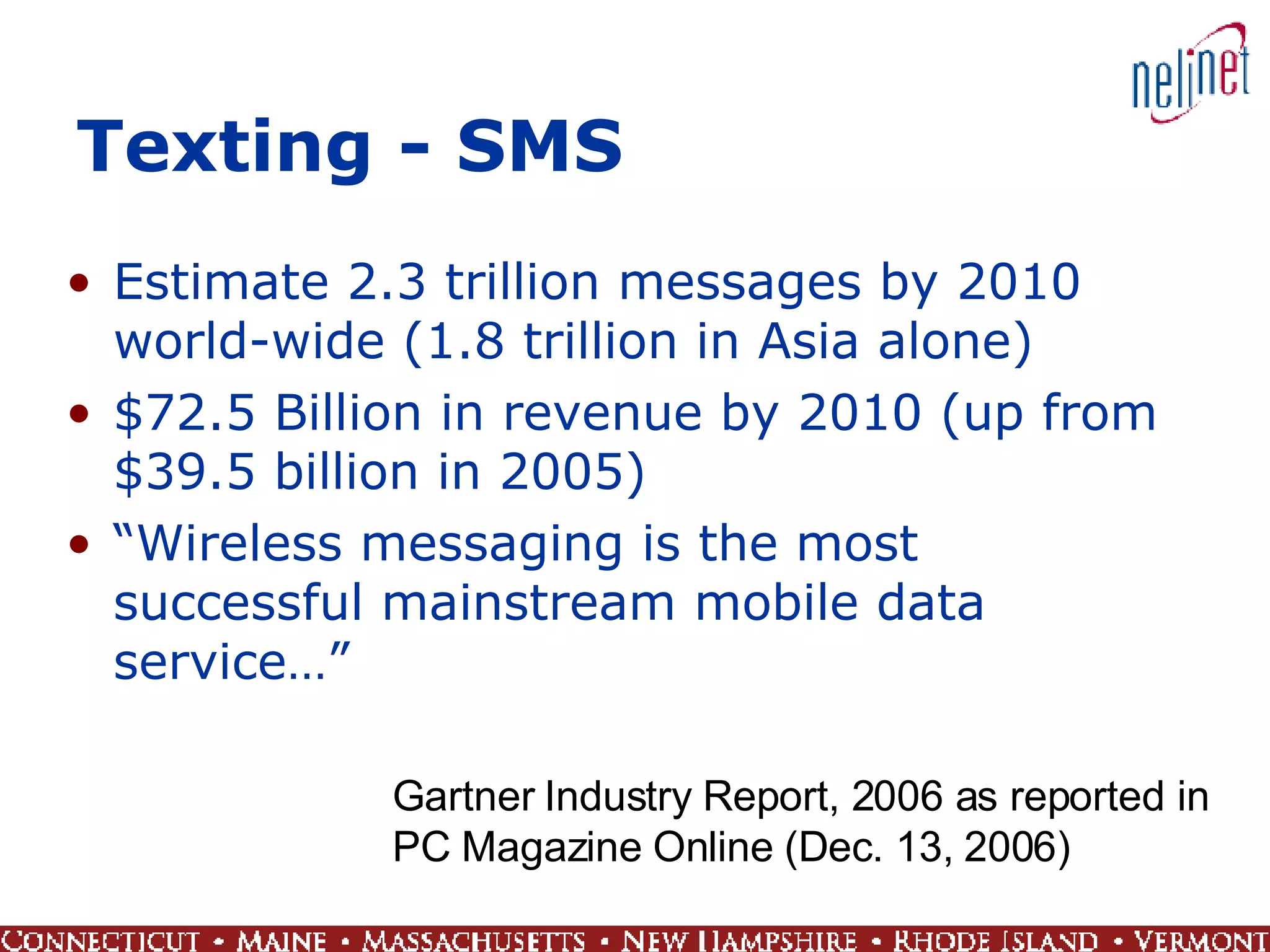 Texting - SMS Estimate 2.3 trillion messages by 2010 world-wide (1.8 trillion in Asia alone) $72.5 Billion in revenue by 2010 (up from $39.5 billion in 2005) “ Wireless messaging is the most successful mainstream mobile data service…” Gartner Industry Report, 2006 as reported in  PC Magazine Online (Dec. 13, 2006) 