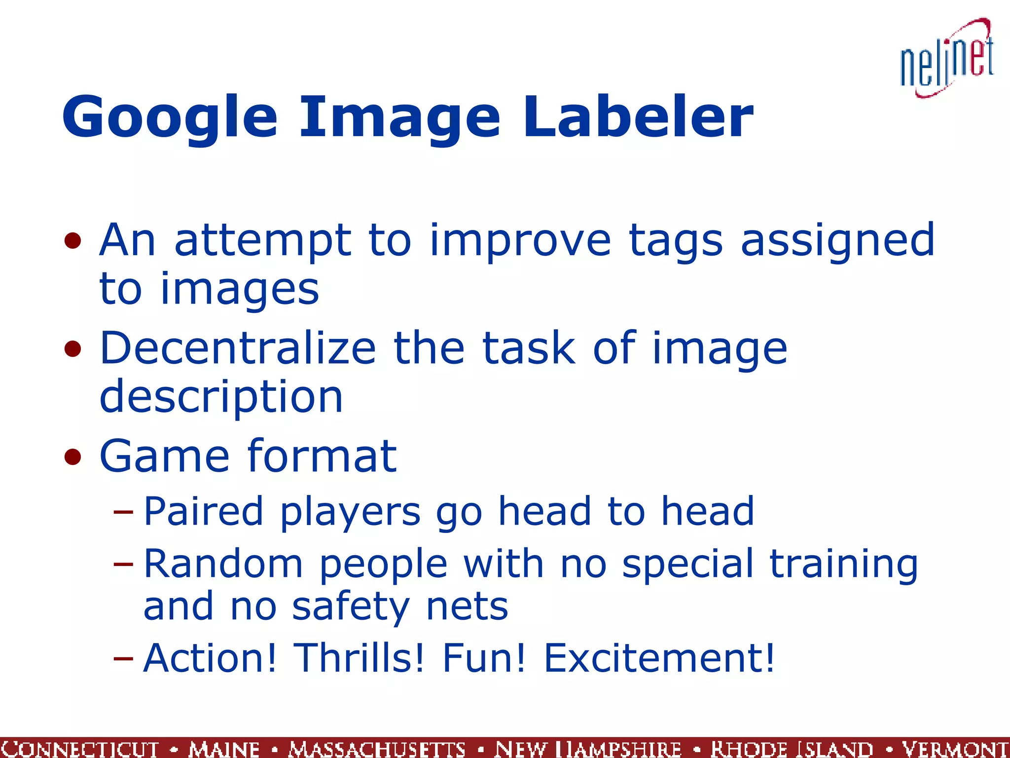 Google Image Labeler An attempt to improve tags assigned to images Decentralize the task of image description Game format Paired players go head to head Random people with no special training and no safety nets Action! Thrills! Fun! Excitement! 