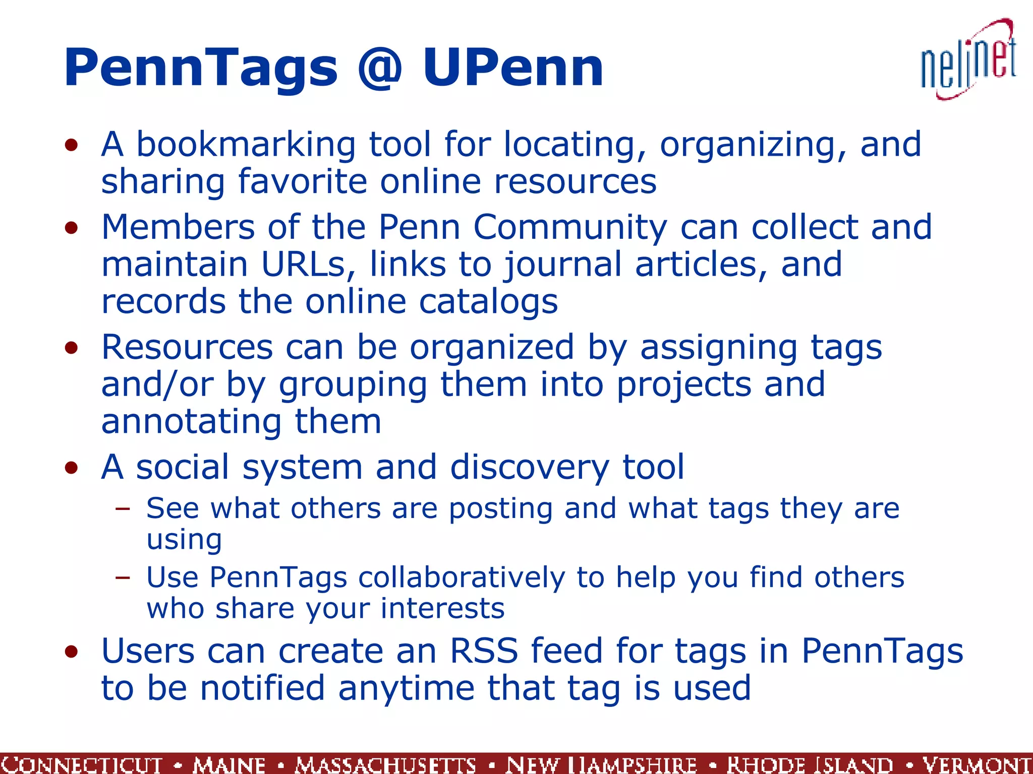 PennTags @ UPenn A bookmarking tool for locating, organizing, and sharing favorite online resources Members of the Penn Community can collect and maintain URLs, links to journal articles, and records the online catalogs  Resources can be organized by assigning tags and/or by grouping them into projects and annotating them A social system and discovery tool See what others are posting and what tags they are using Use PennTags collaboratively to help you find others who share your interests Users can create an RSS feed for tags in PennTags to be notified anytime that tag is used  