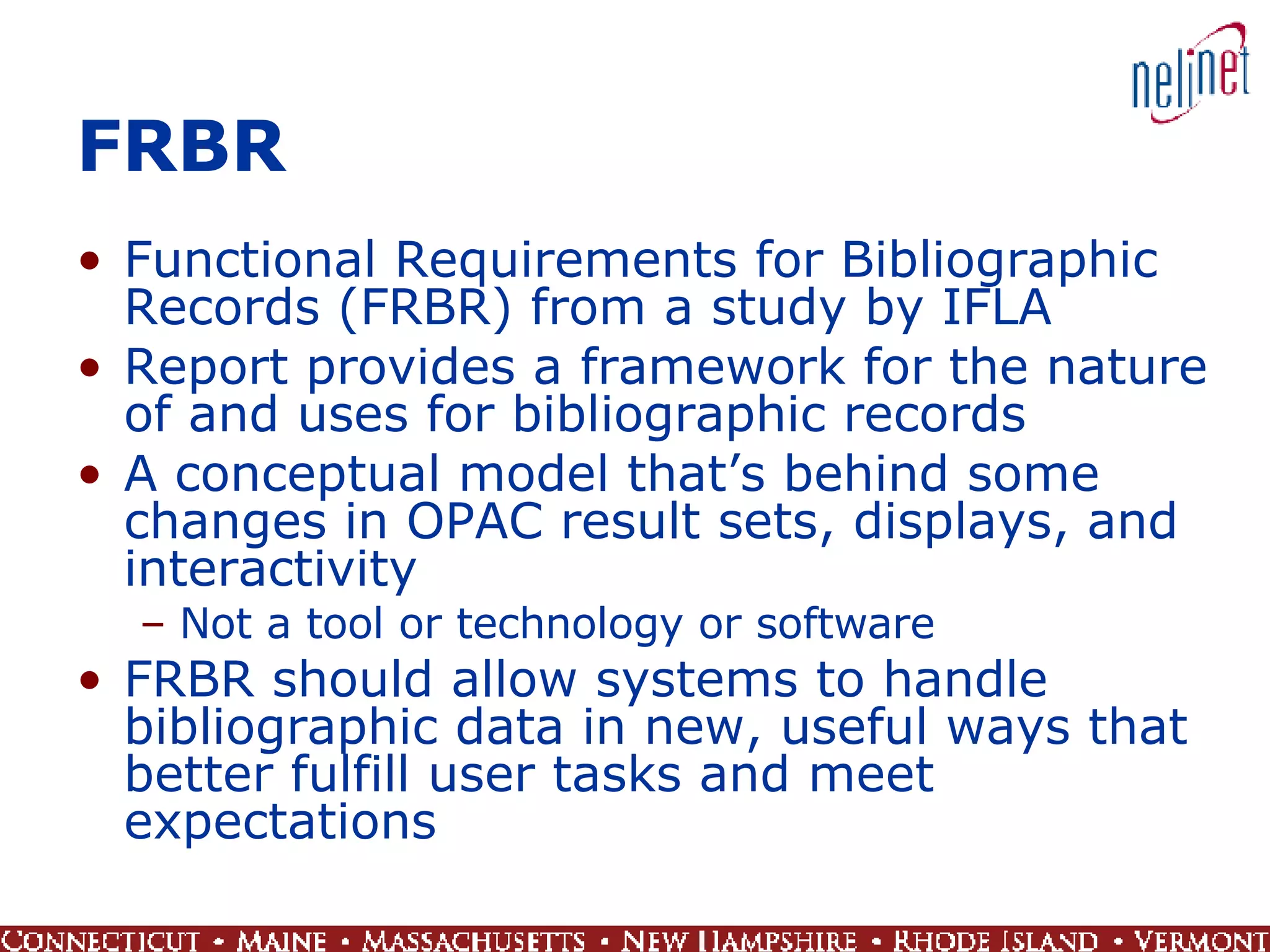 FRBR Functional Requirements for Bibliographic Records (FRBR) from a study by IFLA Report provides a framework for the nature of and uses for bibliographic records A conceptual model that’s behind some changes in OPAC result sets, displays, and interactivity Not a tool or technology or software FRBR should allow systems to handle bibliographic data in new, useful ways that better fulfill user tasks and meet expectations 