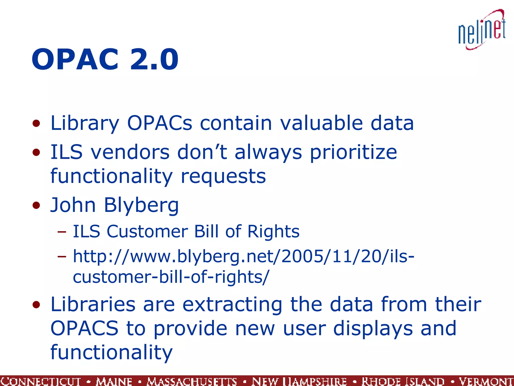 OPAC 2.0 Library OPACs contain valuable data ILS vendors don’t always prioritize functionality requests John Blyberg ILS Customer Bill of Rights http://www.blyberg.net/2005/11/20/ils-customer-bill-of-rights/ Libraries are extracting the data from their OPACS to provide new user displays and functionality 