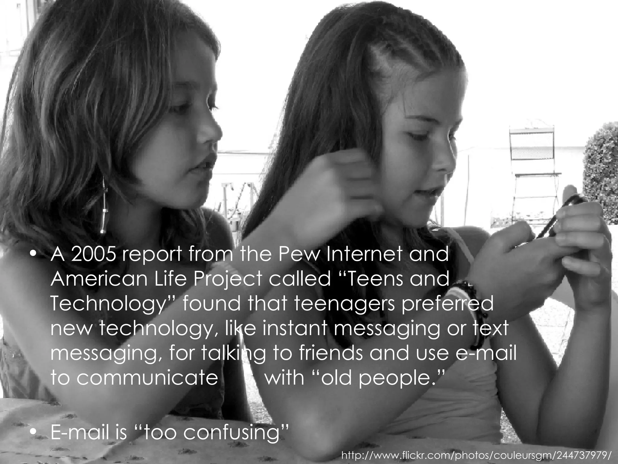 A 2005 report from the Pew Internet and American Life Project called “Teens and Technology” found that teenagers preferred new technology, like instant messaging or text messaging, for talking to friends and use e-mail to communicate  with “old people.” E-mail is “too confusing” http://www.flickr.com/photos/couleursgm/244737979/ 